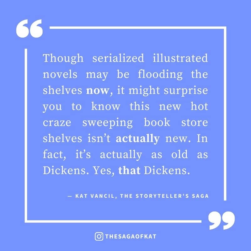 ‘Though serialized illustrated novels may be flooding the shelves now, it might surprise you to know this new hot craze sweeping book store shelves isn’t actually new. In fact, it’s actually as old as Dickens. Yes, that Dickens.’ — Kat Vancil, “The newest