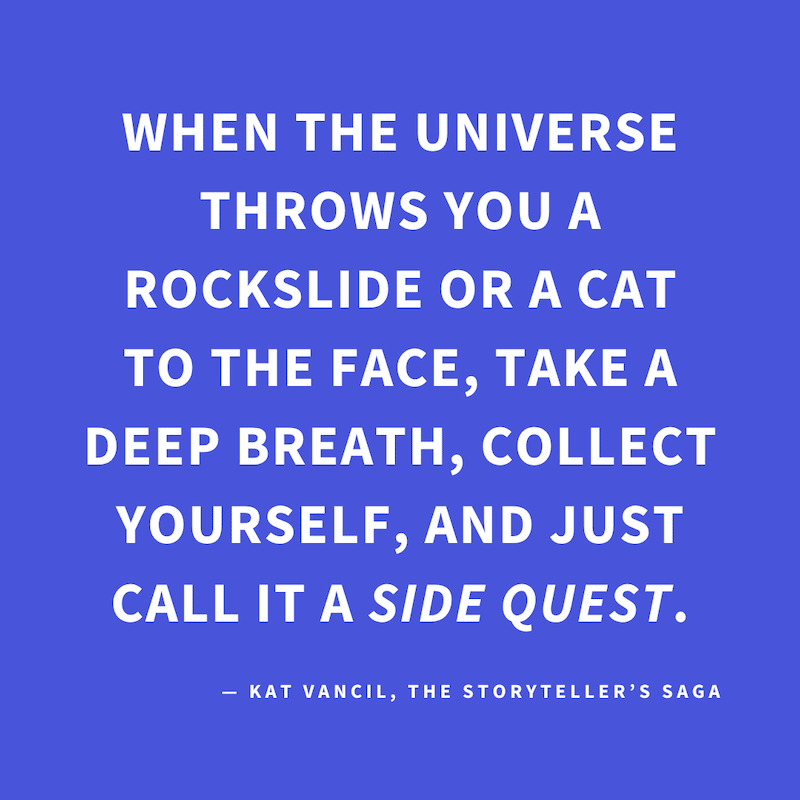 ‘When the universe throws you a rockslide or a cat to the face, take a deep breath, collect yourself, and just call it a side quest.’ — Kat Vancil, “When life gives you a cat to the face…”, The Storyteller’s Saga