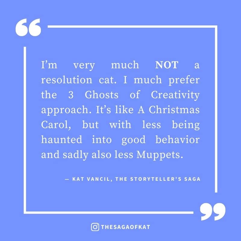 ‘I’m very much NOT a resolution cat. I much prefer the 3 Ghosts of Creativity approach. It’s like A Christmas Carol, but with less being haunted into good behavior and sadly also less Muppets.’ — Kat Vancil, “Move over New Year’s resolutions this is WAY b