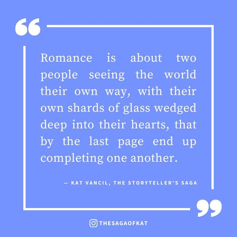 ‘Romance is about two people seeing the world their own way, with their own shards of glass wedged deep into their hearts, that by the last page end up completing one another.’ — Kat Vancil, “Looking to write that love story this Palentine’s Day?”, The St