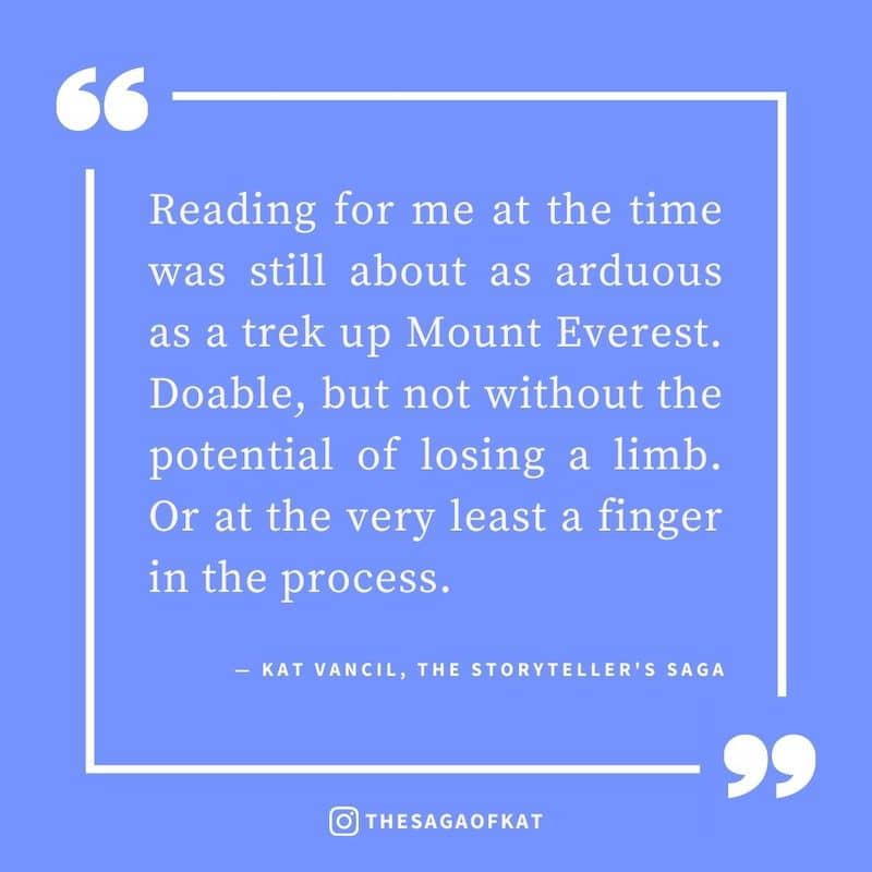 ‘Reading for me at the time was still about as arduous as a trek up Mount Everest. Doable, but not without the potential of losing a limb. Or at the very least a finger in the process.’ — Kat Vancil, “For reals, this book changed my life”, The Storyteller