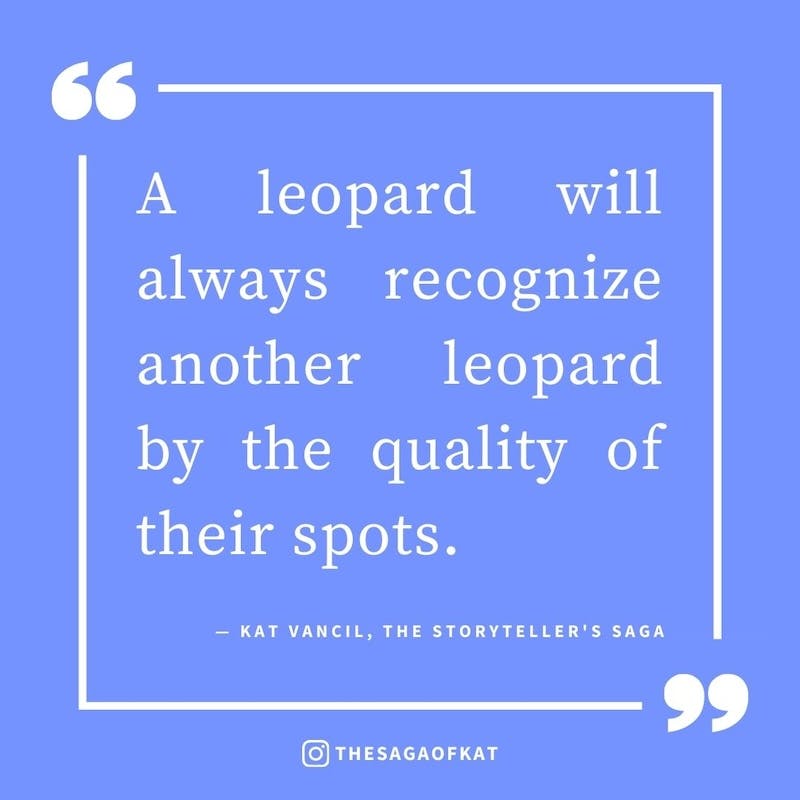 ‘A leopard will always recognize another leopard by the quality of their spots.’ — Kat Vancil, “I feel so seen”, The Storytellers Saga