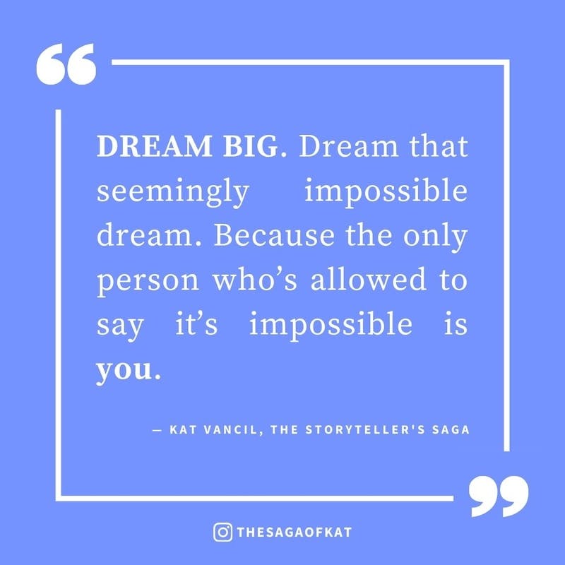 ‘DREAM BIG. Dream that seemingly impossible dream. Because the only person who’s allowed to say it’s impossible is you.’ — Kat Vancil, “Sure to give you anxiety at your 1st book signing”, The Storytellers Saga