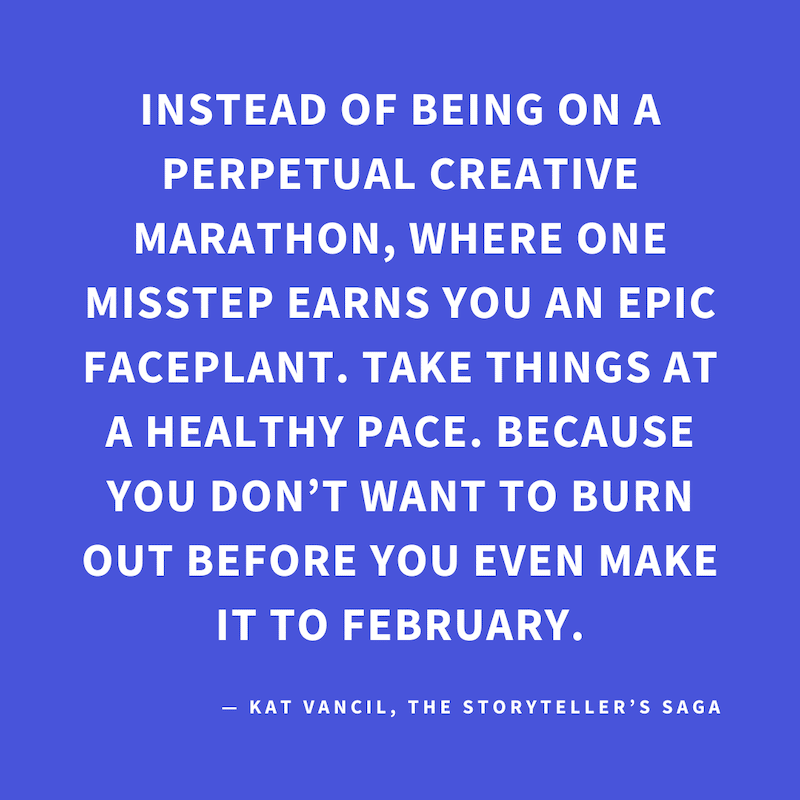 ‘Instead of being on a perpetual creative marathon, where one misstep earns you an epic faceplant. Take things at a healthy pace. Because you don’t want to burn out before you even make it to February.’ — Kat Vancil, “Feeling like that 2025 raccoon? Read 