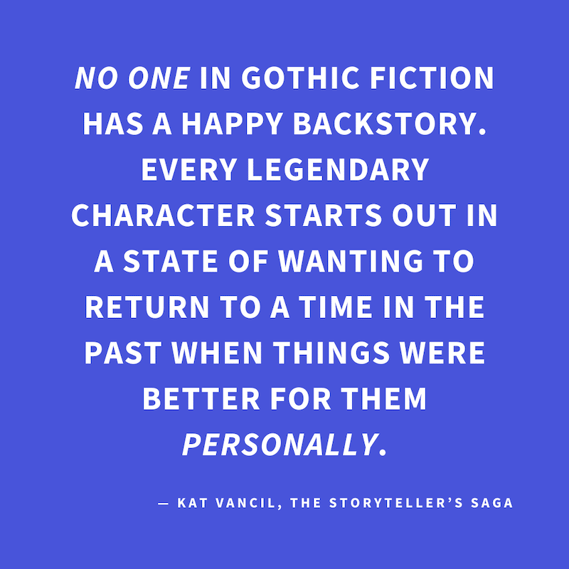 ‘NO ONE in Gothic Fiction has a happy backstory. Every Legendary Character starts out in a state of wanting to return to a time in the past when things were better for them personally.’ — Kat Vancil, “In the mood for something Gothic?”, The Storyteller’s 