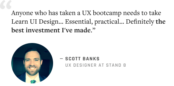 "Anyone who has taken a UX bootcamp needs to take Learn UI Design… Essential, practical… Definitely the best investment I've made.” –Scott Banks, UX Designer @ Stand 8