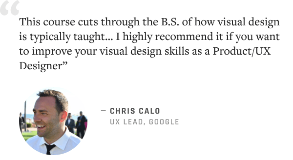"This course cuts through the B.S. of how visual design is typically taught… I highly recommend it if you want to improve your visual design skills as a Product/UX Designer” –Chris Calo, UX Lead @ Google