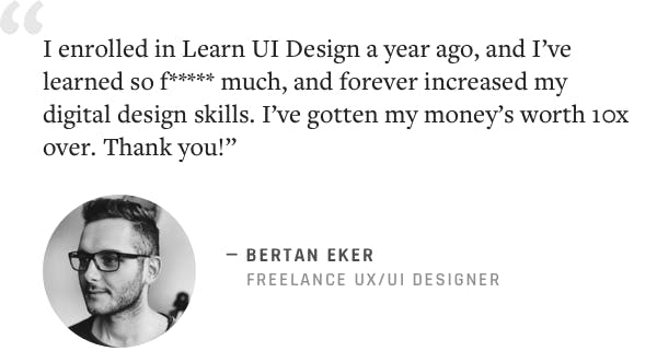 "I enrolled in Learn UI Design a year ago, and I've learned so f******* much, and forever increased my digital design skills. I've gotten my money's worth 10x over. Thank you!" –Bertan Eker, Freelance UX/UI Designer