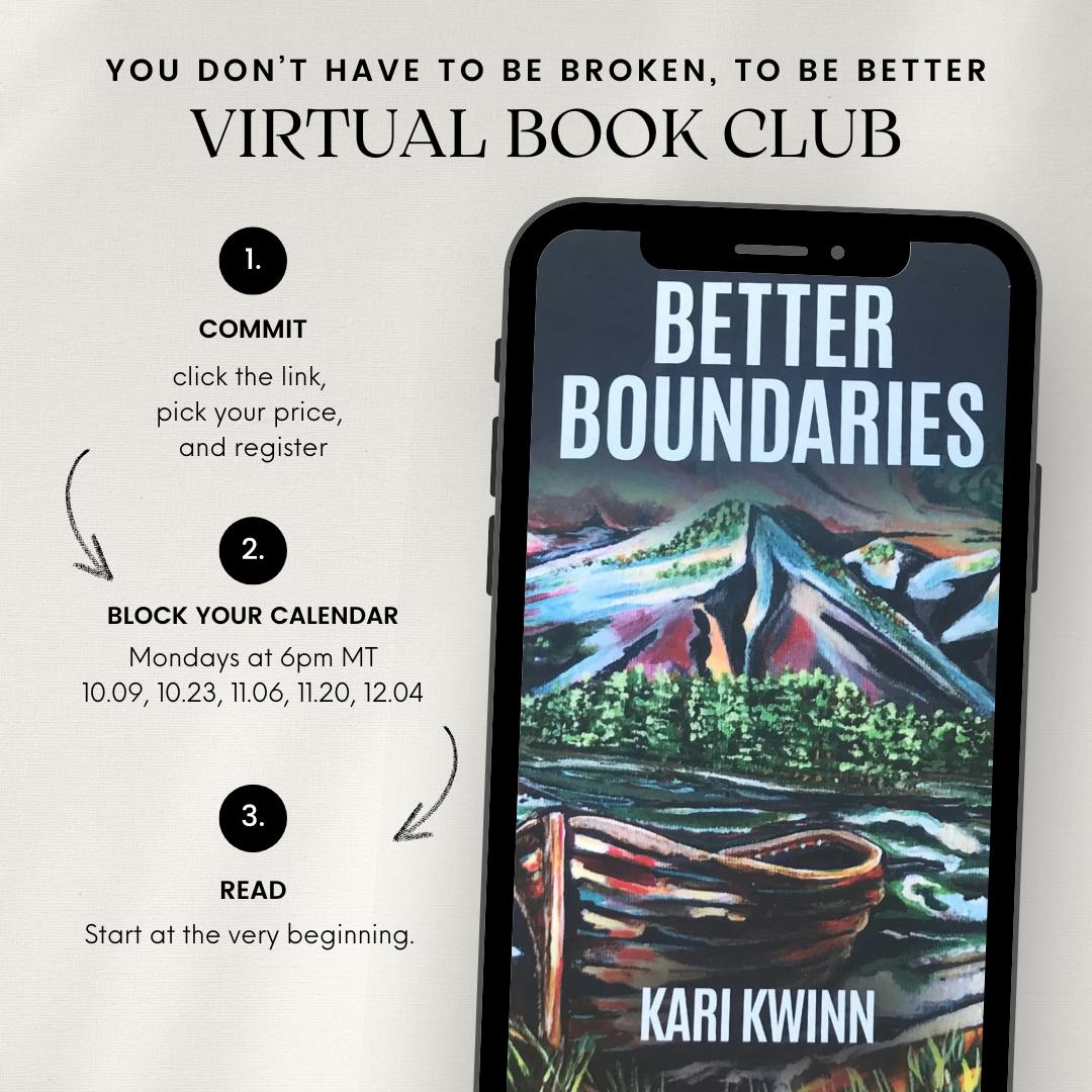 Image of a phone with the cover of Better Boundaries by Kari Kwinn, with the text: You don't have to be broken to be better: virtual book club. 1. commit. click the link, pick your price, and register. 2. block your calendar. Mondays at 6pm MT 10.09,10.23, 11.06, 11.20, 12.04 3. Read. Start at the very beginning