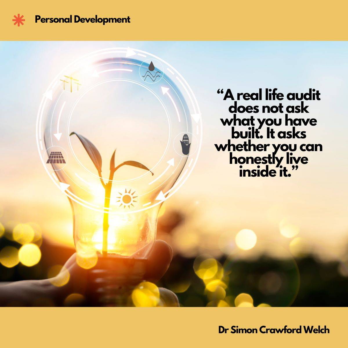 Visual description: A hand holds a clear glass light bulb against a golden sunset, a small green seedling growing inside it, ringed by a translucent circular diagram of arrows and sustainability icons, with warm bokeh lights filling the background. Concept: Growth measured from the inside asks a different question than growth measured from the outside, and the honest test is whether the life you have engineered is one you can actually live in. Quote on image: "A real life audit does not ask what you have built. It asks whether you can honestly live inside it." By Dr Simon Crawford Welch