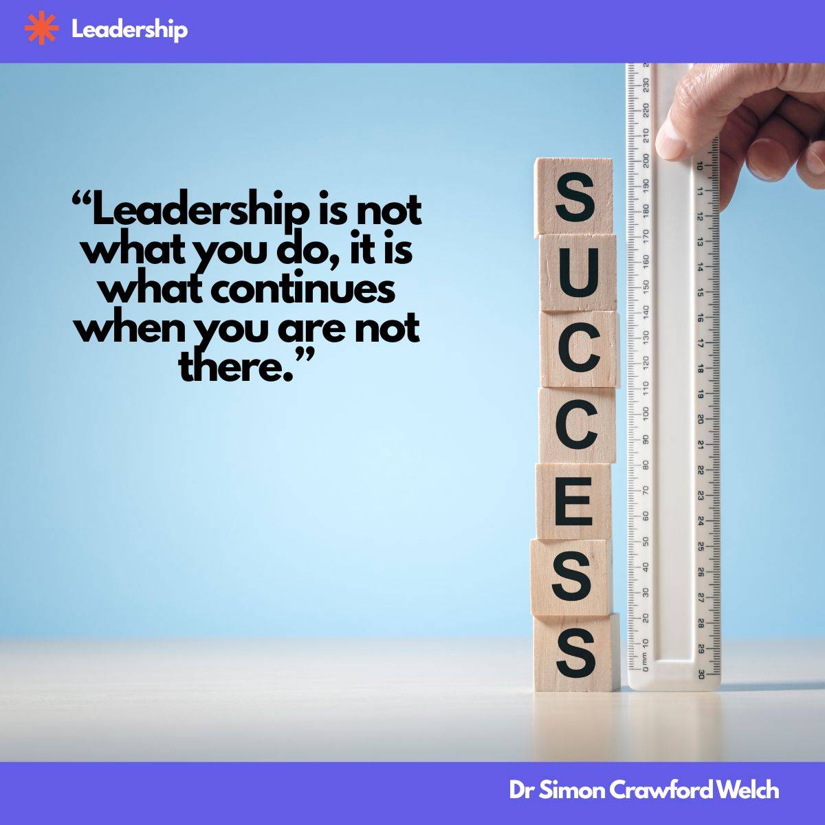 Quote: "Leadership is not what you do, it is what continues when you are not there." By Dr. Simon Crawford Welch. Against a soft sky blue background, six wooden cube blocks are stacked vertically, each face printed with a single black letter that spells the word SUCCESS reading from top to bottom. Beside the stack stands a tall white measuring ruler marked with centimeters and millimeters, held in place by a human hand at the top, as if measuring the exact height of the success column. Measuring legacy rather than presence. The image reframes success as something that can be quantified by what remains standing after a leader steps away, emphasizing the structures, habits, and culture that continue without supervision.