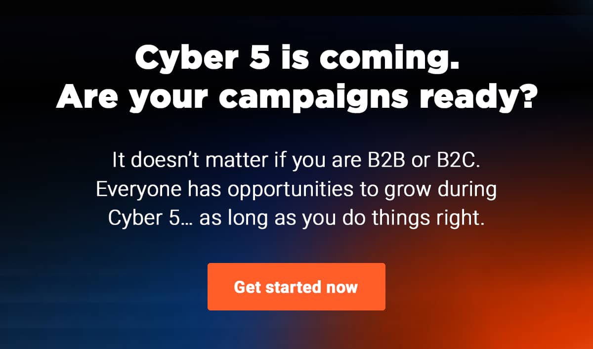 Cyber 5 is coming. Are your campaigns ready?   It doesn’t matter if you are B2B or B2C. Everyone has opportunities to grow during Cyber 5… as long as you do things right.
