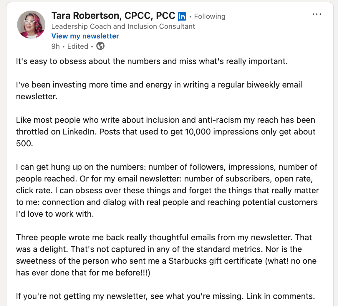 LinkedIn post screenshot from Tara Robertson, CPCC, PCC, Leadership Coach and Inclusion Consultant. Post text reads: "It's easy to obsess about the numbers and miss what's really important. I've been investing more time and energy in writing a regular biweekly email newsletter. Like most people who write about inclusion and anti-racism my reach has been throttled on LinkedIn. Posts that used to get 10,000 impressions only get about 500. I can get hung up on the numbers: number of followers, impressions, number of people reached. Or for my email newsletter: number of subscribers, open rate, click rate. I can obsess over these things and forget the things that really matter to me: connection and dialog with real people and reaching potential customers I'd love to work with. Three people wrote me back really thoughtful emails from my newsletter. That was a delight. That's not captured in any of the standard metrics. Nor is the sweetness of the person who sent me a Starbucks gift certificate (what! no one has ever done that for me before!!!) If you're not getting my newsletter, see what you're missing. Link in comments."