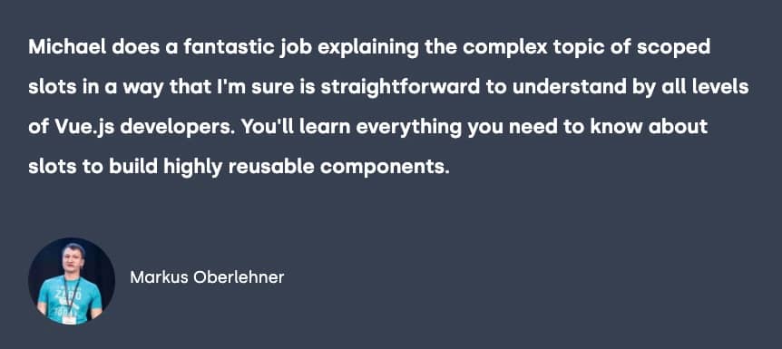 Testimonial from Markus Oberlehner, "Michael does a fantastic job explaining the complex topic of scoped slots in a way that I'm sure is straightforward to understand by all levels of Vue.js developers.  You'll learn everything you need to know about slots to build highly reusable components."