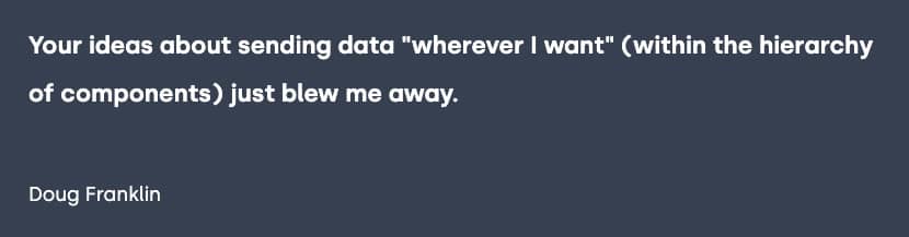 Testimonial from Doug Franklin, "Your ideas about sending data "wherever I want" (within the hierarchy of components) just blew me away."