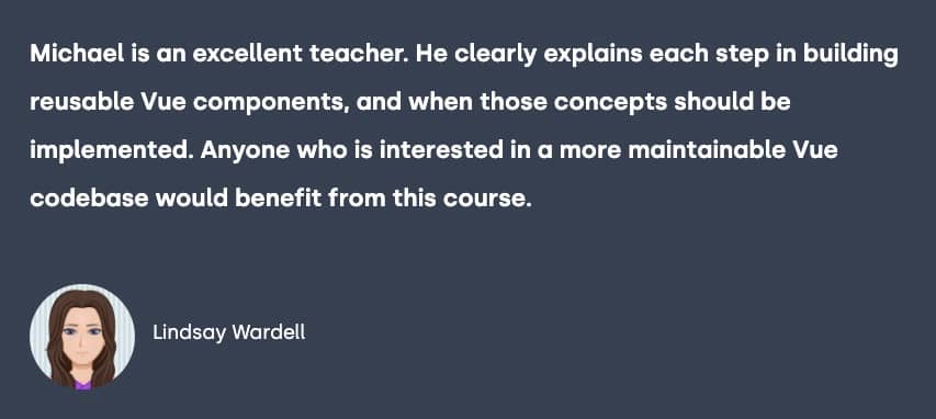 Testimonial from Lindsay Wardell, "Michael is an excellent teacher. He clearly explains each step in building reusable Vue components, and when those concepts should be implemented.\n\nAnyone who is interested in a more maintainable Vue codebase would benefit from this course."