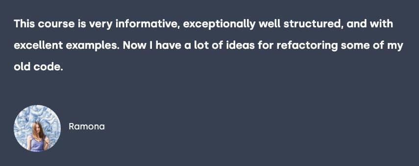 Testimonial from Ramona, "This course is very informative, exceptionally well structured, and with excellent examples. Now I have a lot of ideas for refactoring some of my old code."