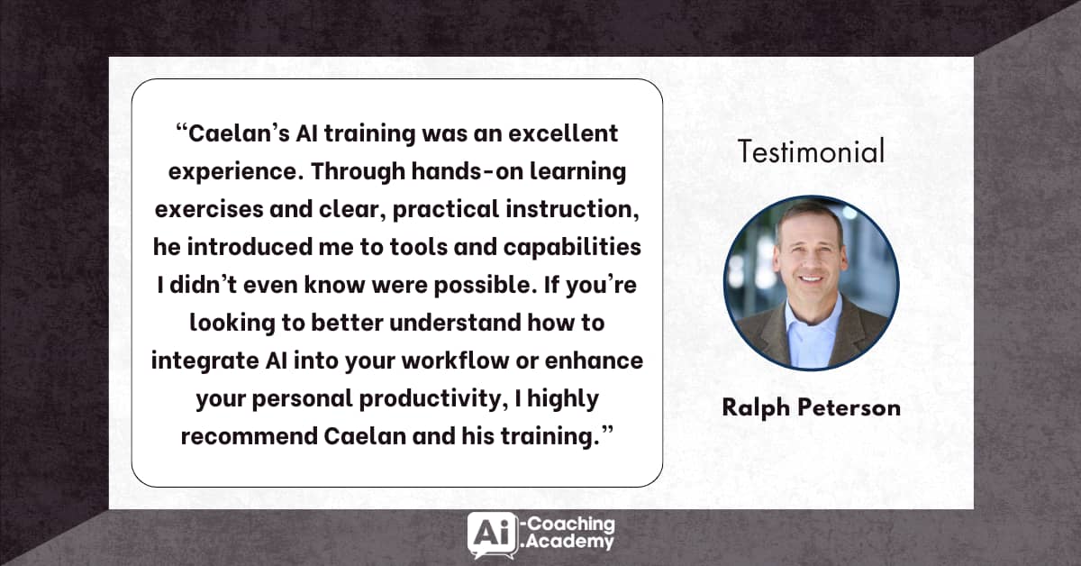“Caelan’s AI training was an excellent experience. Through hands-on learning exercises and clear, practical instruction, he introduced me to tools and capabilities I didn’t even know were possible. If you’re looking to better understand how to integrate AI into your workflow or enhance your personal productivity, I highly recommend Caelan and his training.” – Ralph Peterson
