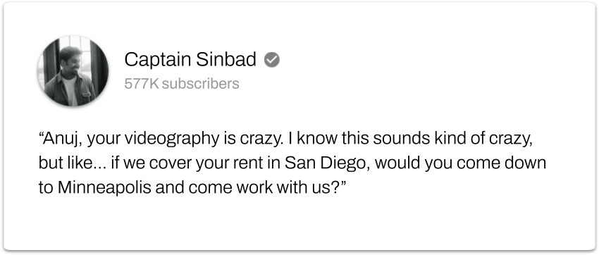 "Anuj, your videography is crazy. I know this sounds kind of crazy, but like... if we cover your rent in San Diego, would you come down to Minneapolis and come work with us?"