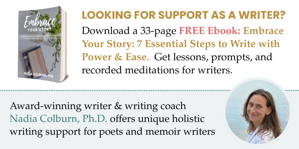 Looking for support as a writer? Download a 33-page FREE Ebook: Embrace Your Story: 7 Essential Steps to Write with Power & Ease. Get lessons, prompts and recorded meditations for writers. Award-winning writer & writing coach Nadia Colburn, Ph. D. offers unique holistic writing support for poets and memoir writers. Includes photo of Nadia Colburn smiling at the viewer, and cover of the Embrace Your Story eBook.