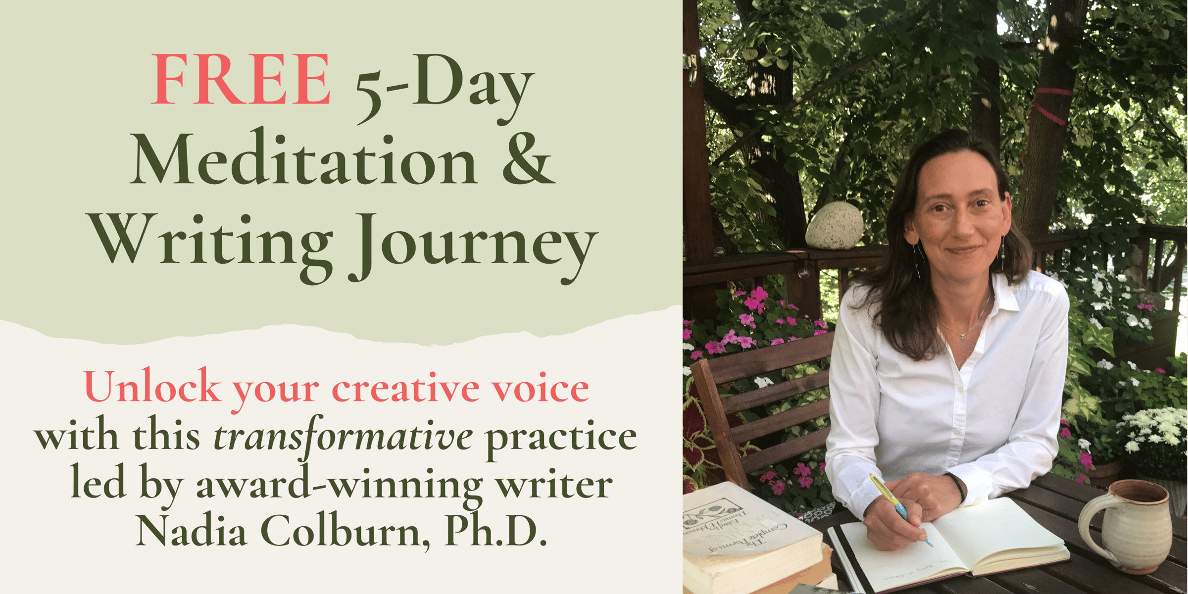FREE 5-day Meditation & Writing Journey. Unlock your creativevoice with this transformative practice led by award-winning writer Nadia Colburn, Ph. D. Includes photo of Nadia Colburn smiling at the viewer while writing in a notebook, seated on an outdoor deck surrounded by tall trees.