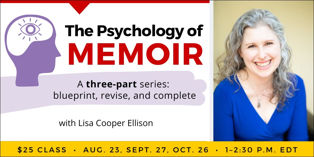 The Psychology of Memoir with Lisa Cooper Ellison. Three-part webinar series. $25 per class, or $65 for all three. Part one: Wednesday, August 23, 2023. Part two: Wednesday, September 27, 2023. Part three: Thursday, October 26, 2023. All classes occur from 1 to 2:30 p.m. Eastern.