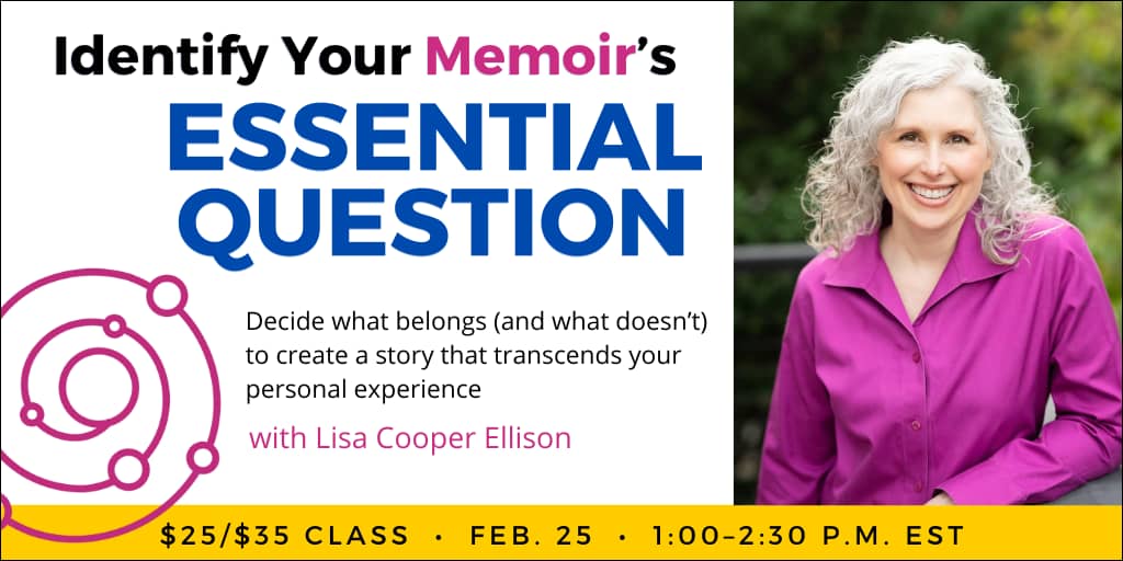Identify Your Memoir’s Essential Question with Lisa Cooper Ellison. $35 webinar ($25 early-bird price), or $150 for the six-class series. Wednesday, February 25, 2026. 1 p.m. to 2:30 p.m. Eastern.