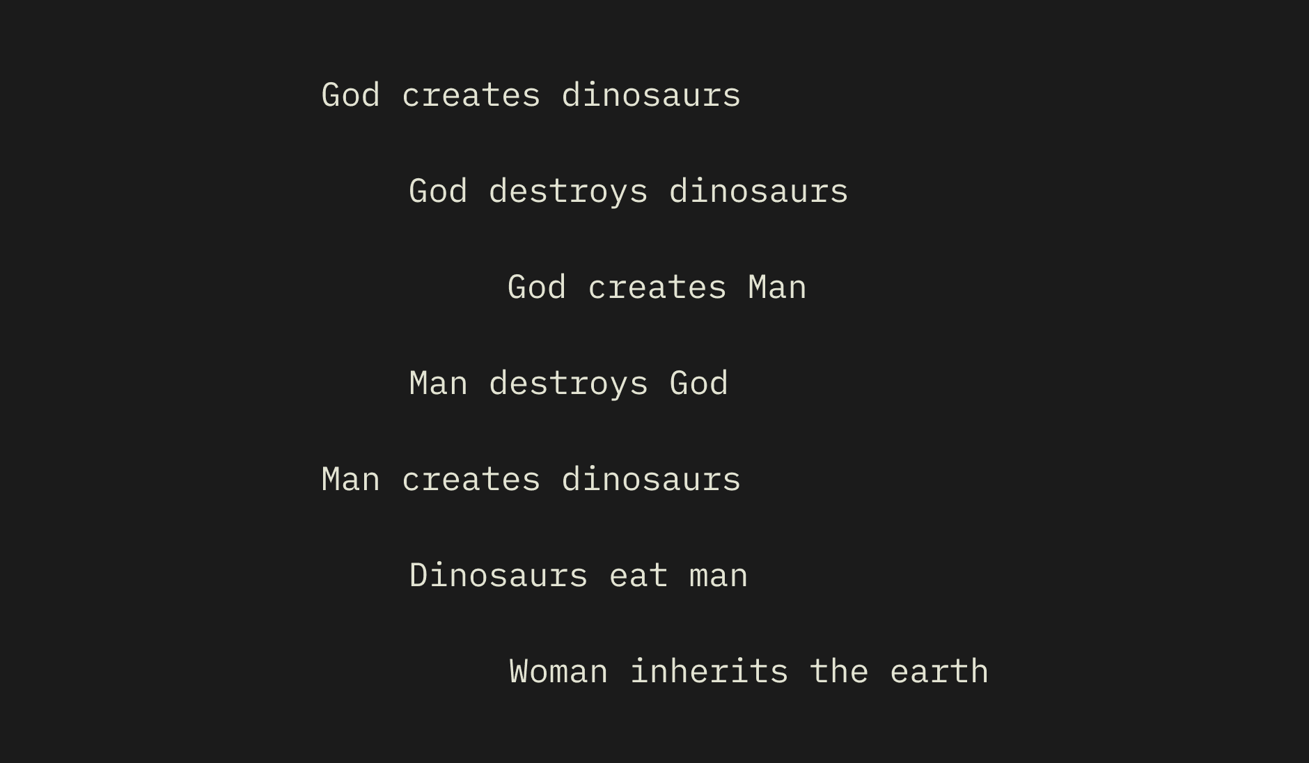 God creates dinosaurs. God destroys dinosaurs. God creates Man. Man destroys God. Man creates dinosaurs. Dinosaurs eat man. Woman inherits the earth.