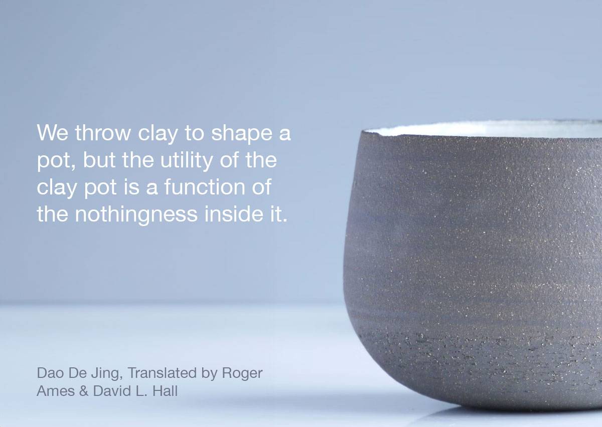 "We throw clay to shape a pot, but the utility of the clay pot is a function of the nothingness inside it." —Dao De Jing