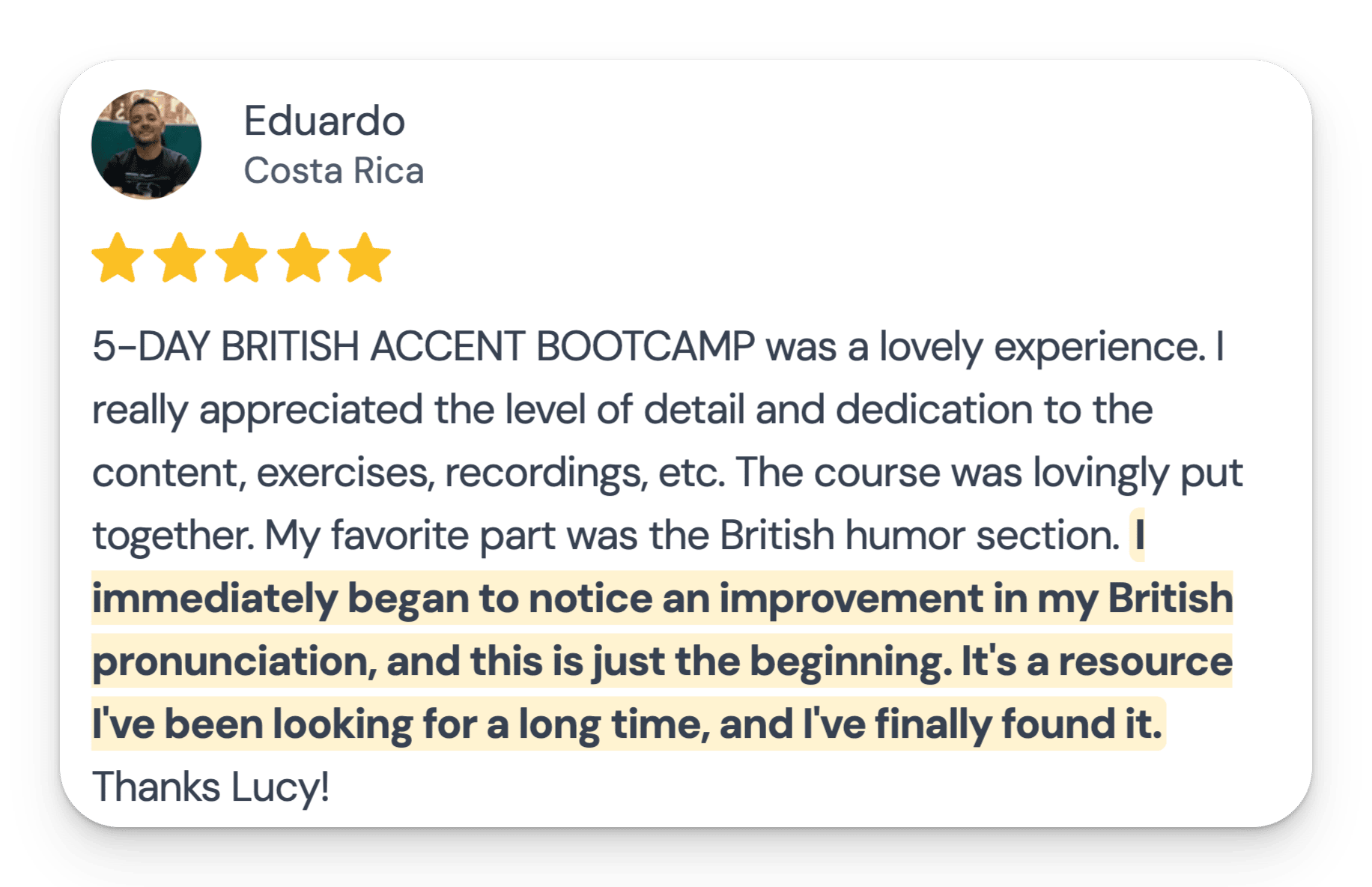 5-DAY BRITISH ACCENT BOOTCAMP was a lovely experience. I really appreciated the level of detail and dedication to the content, exercises, recordings, etc. The course was lovingly put together. My favorite part was the British humor section. I immediately began to notice an improvement in my British pronunciation, and this is just the beginning. It's a resource I've been looking for a long time, and I've finally found it. Thanks Lucy!