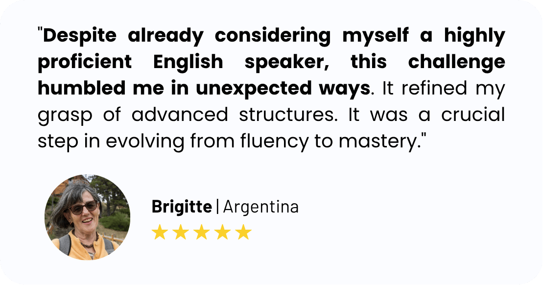 "Despite already considering myself a highly proficient English speaker, this challenge humbled me in unexpected ways. It refined my grasp of advanced structures. It was a crucial step in evolving from fluency to mastery."