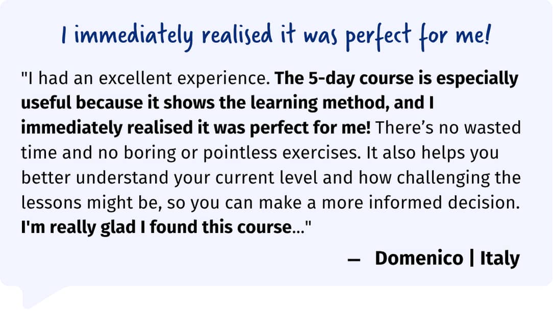 "I had an excellent experience. The 5-day course is especially useful because it shows the learning method, and I immediately realised it was perfect for me! There’s no wasted time and no boring or pointless exercises. It also helps you better understand your current level and how challenging the lessons might be, so you can make a more informed decision. I'm really glad I found this course..."