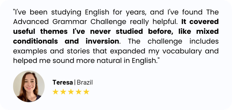 "I've been studying English for years, and I've found The Advanced Grammar Challenge really helpful. It covered useful themes I've never studied before, like mixed conditionals and inversion. The challenge includes examples and stories that expanded my vocabulary and helped me sound more natural in English."
