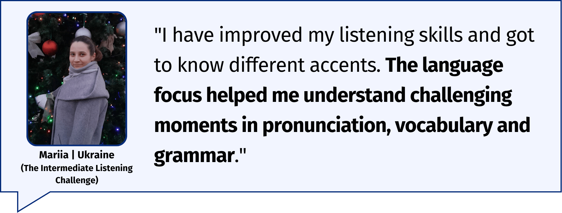 "I have improved my listening skills and got to know different accents. The language focus helped me understand challenging moments in pronunciation, vocabulary and grammar." Mariia | Ukraine (The Intermediate Listening Challenge)