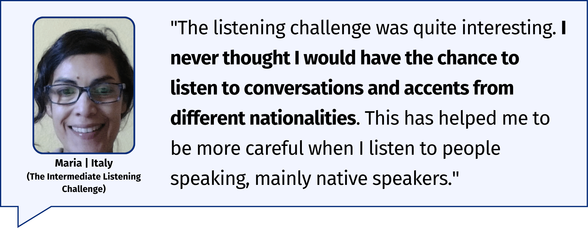 "I never thought I would have the chance to listen to conversations and accents from different nationalities. This has helped me to be more careful when I listen to people speaking, mainly native speakers." Maria | Italy (The Intermediate Listening Challenge)