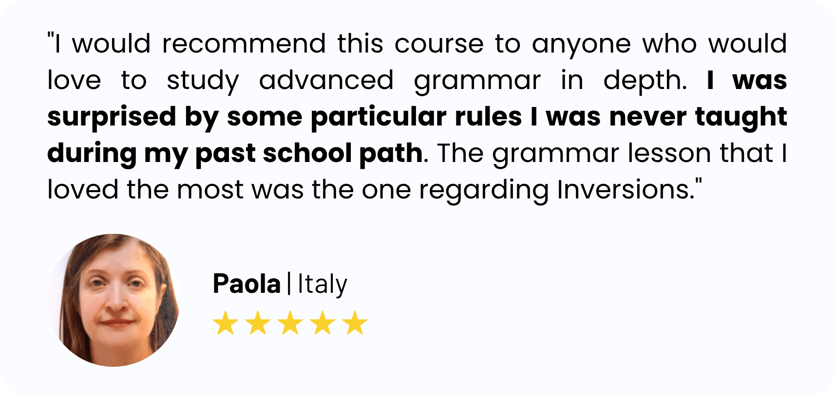 "I would recommend this course to anyone who would love to study advanced grammar in depth. I was surprised by some particular rules I was never taught during my past school path. The grammar lesson that I loved the most was the one regarding Inversions."