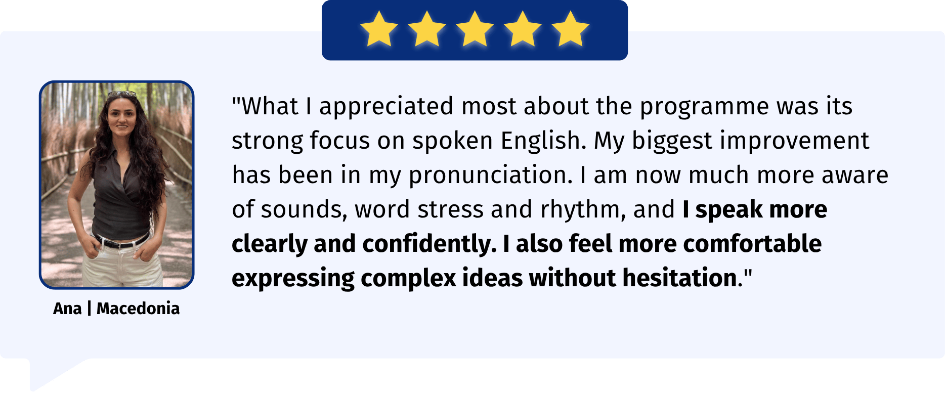 "What I appreciated most about the programme was its strong focus on spoken English. My biggest improvement has been in my pronunciation. I am now much more aware of sounds, word stress and rhythm, and I speak more clearly and confidently. I also feel more comfortable expressing complex ideas without hesitation."