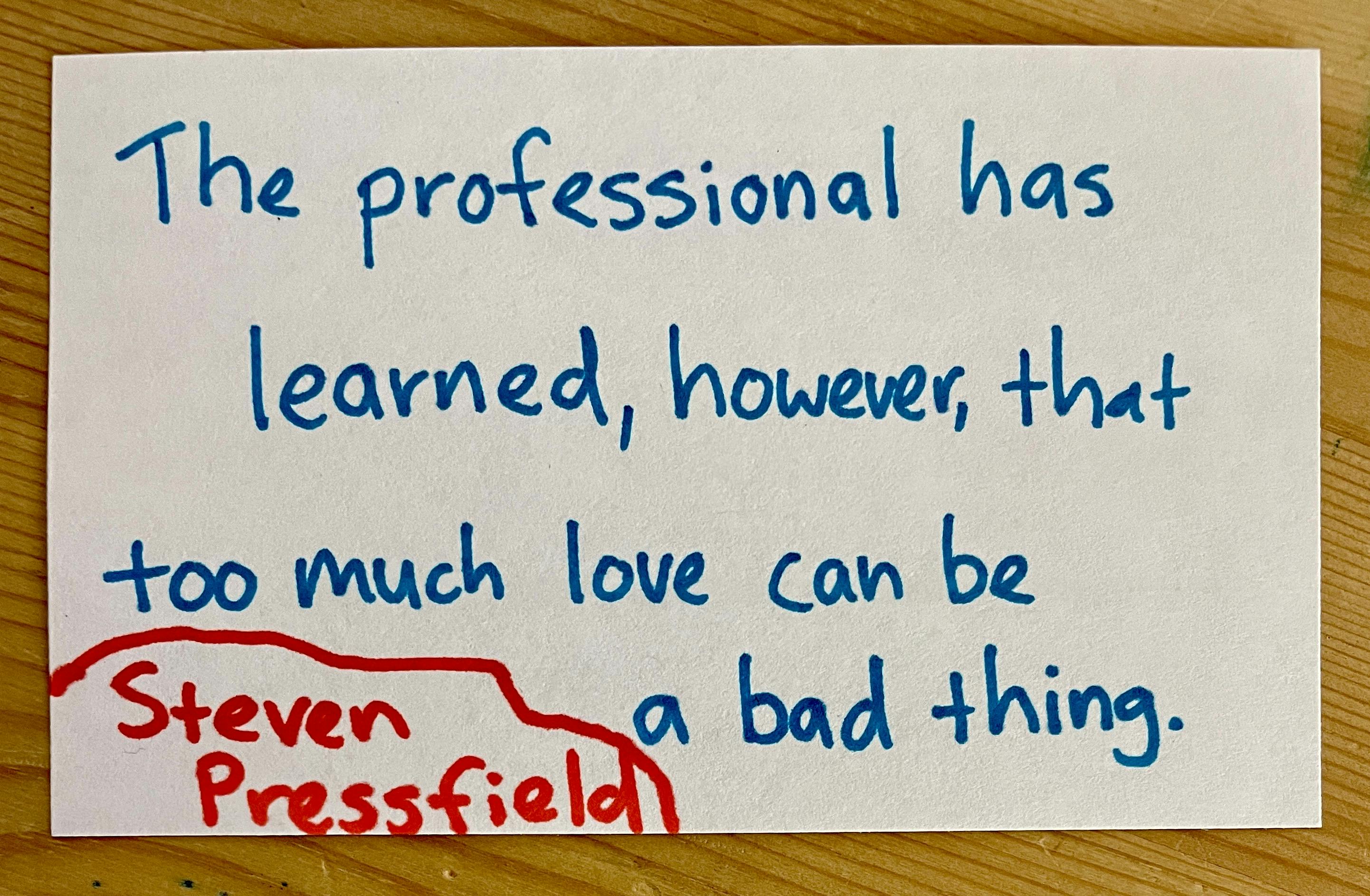 "The professional has learned, however, that too much love can be a bad thing." - Steven Pressfieldd