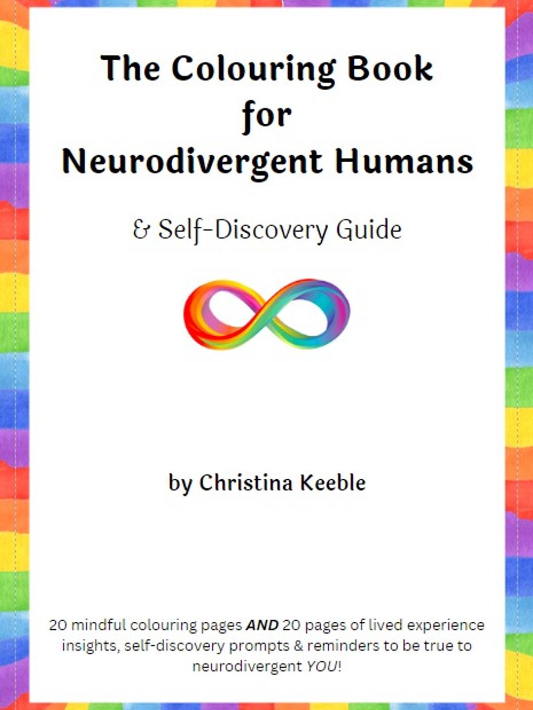 A white book with rainbow border. The black text reads: The Colouring Book for Neurodivergent Humans & Self-Discovery Guide by Christina Keeble. 20 mindful colouring pages and 20 pages of lived experience insights, self-discovery prompts and reminders to be true to neurodivergent you! 