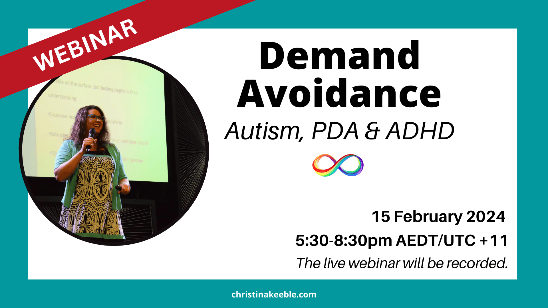 An image of Christina Keeble holding a microphone in her hand and smiling. White background with a teal frame. The text in black reads: Demand Avoidance - Autism, PDA and ADHD. Below that is an image of a rainbow infinity symbol. Below that the black text reads: 15 February 2024. 5:30pm-8:30pm AEDT, UTC+11. The live webinar will be recorded for ticket holders. A banner in red across the left hand corner of the image with white text reads: Webinar.