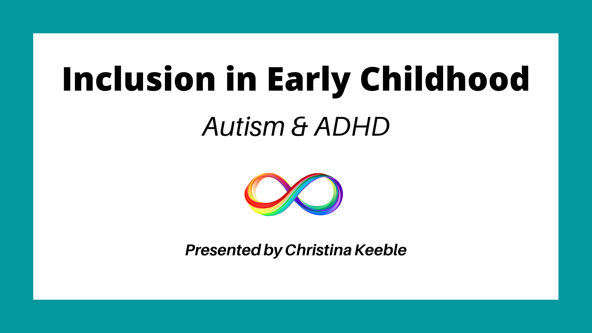 Black text on white background with a teal border. In the centre of the image is the rainbow infinity symbol. Text reads: Inclusion in Early Childhood. Autism & ADHD. Presented by Christina Keeble.