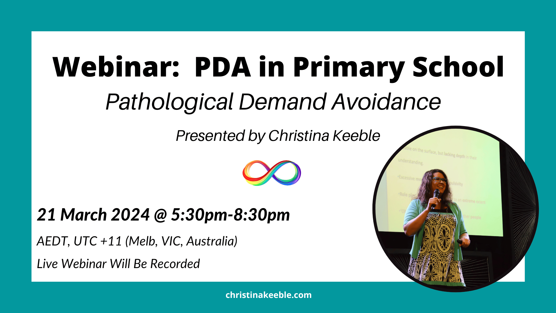 Image of Christina Keeble holding a mic in her hand and smiling on stage. White background with teal frame. Black text reads: Webinar - PDA in Primary School. Pathological Demand Avoidance. Presented by Christina Keeble. 21 March 2024. 5:30pm-8:30pm AEDT, UTC +11. Melbourne, VIC, Australia time. Live Webinar will be recorded. In the middle of the image is a rainbow infinity symbol. 
