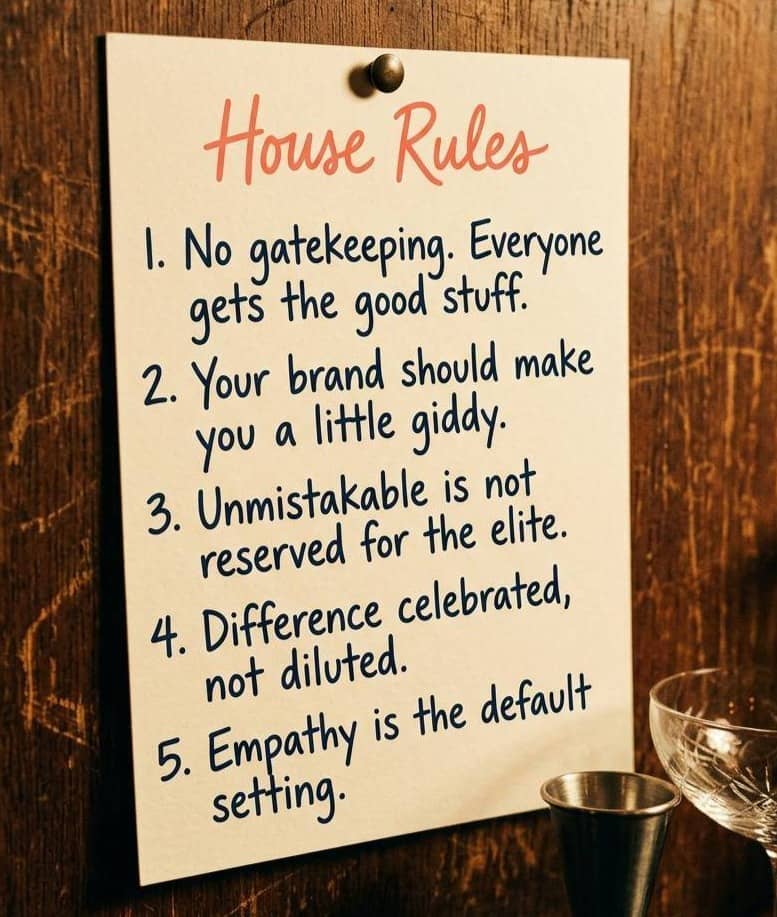 House Rules: 1. No gatekeeping. Everyone gets the good stuff. 2. Your brand should make you a little giddy. 3. Unmistakable is not reserved for the eleite. 4. difference celebrated, not diluted. 5. empathy is the default setting.
