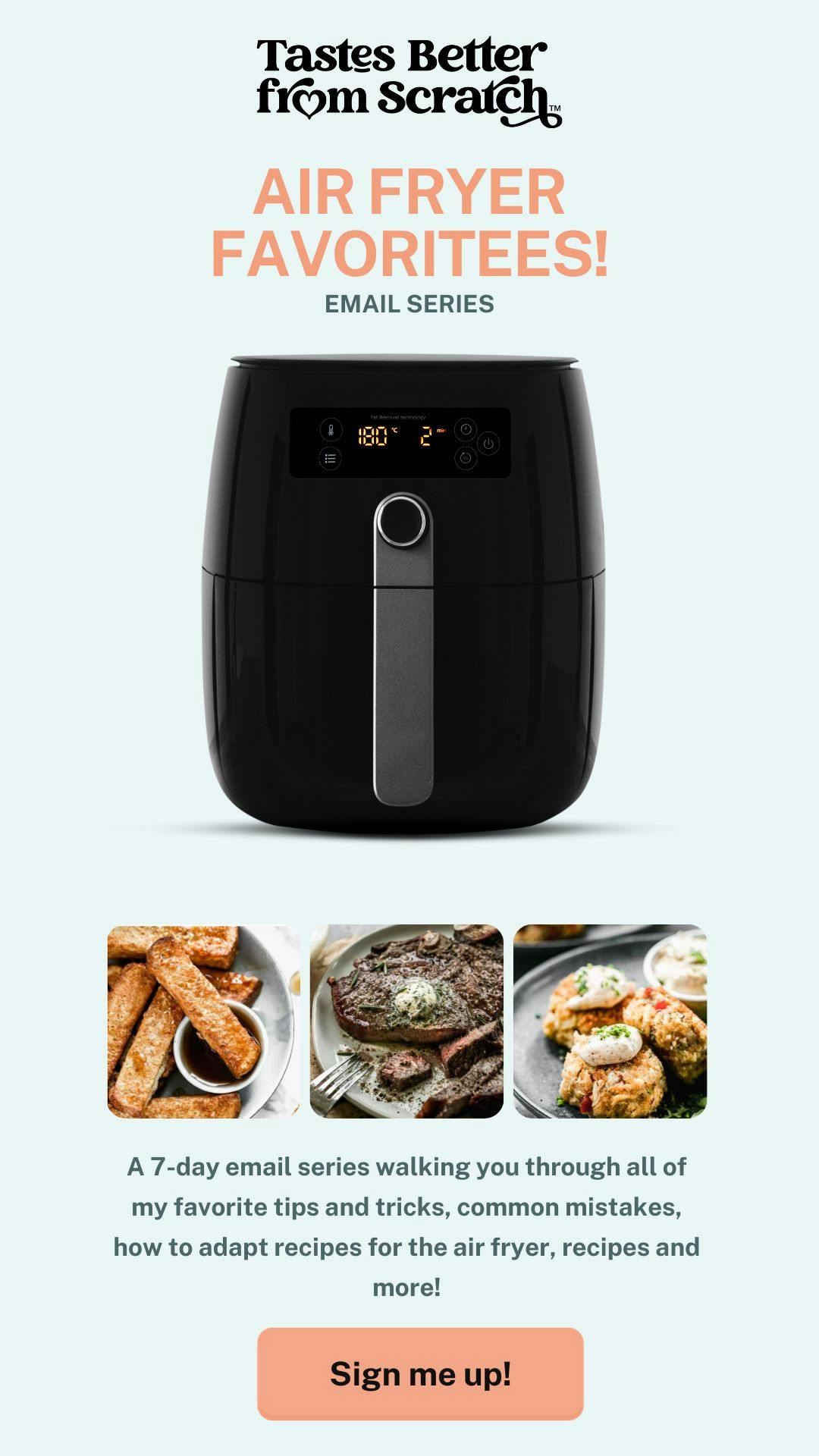 A 7-day email series walking you through all of my favorite tips and tricks, common mistakes, how to adapt recipes for the air fryer, recipes and more! Sign up by clicking the picture. 