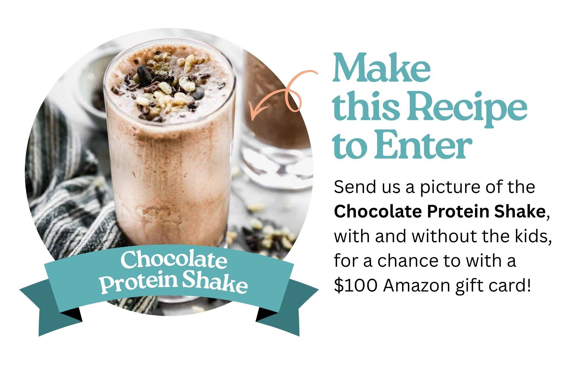 Send us a picture of the Chocolate Protein Shake, with and without the kids, for a chance to with a $100 Amazon gift card!