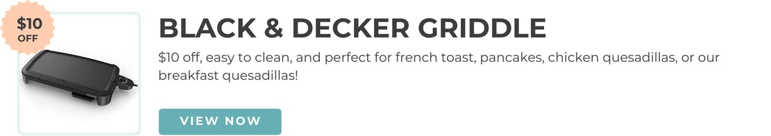 $10 off, easy to clean, and perfect for french toast, pancakes, chicken quesadillas or our breakfast quesadillas.