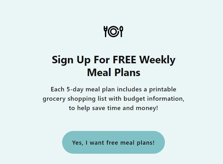 Sign up for free weekly meal plans. Each 5-day meal plan includes a printable grocery shopping list with budget information, to help you save time and money! Button: Yes I want free meal plans! 