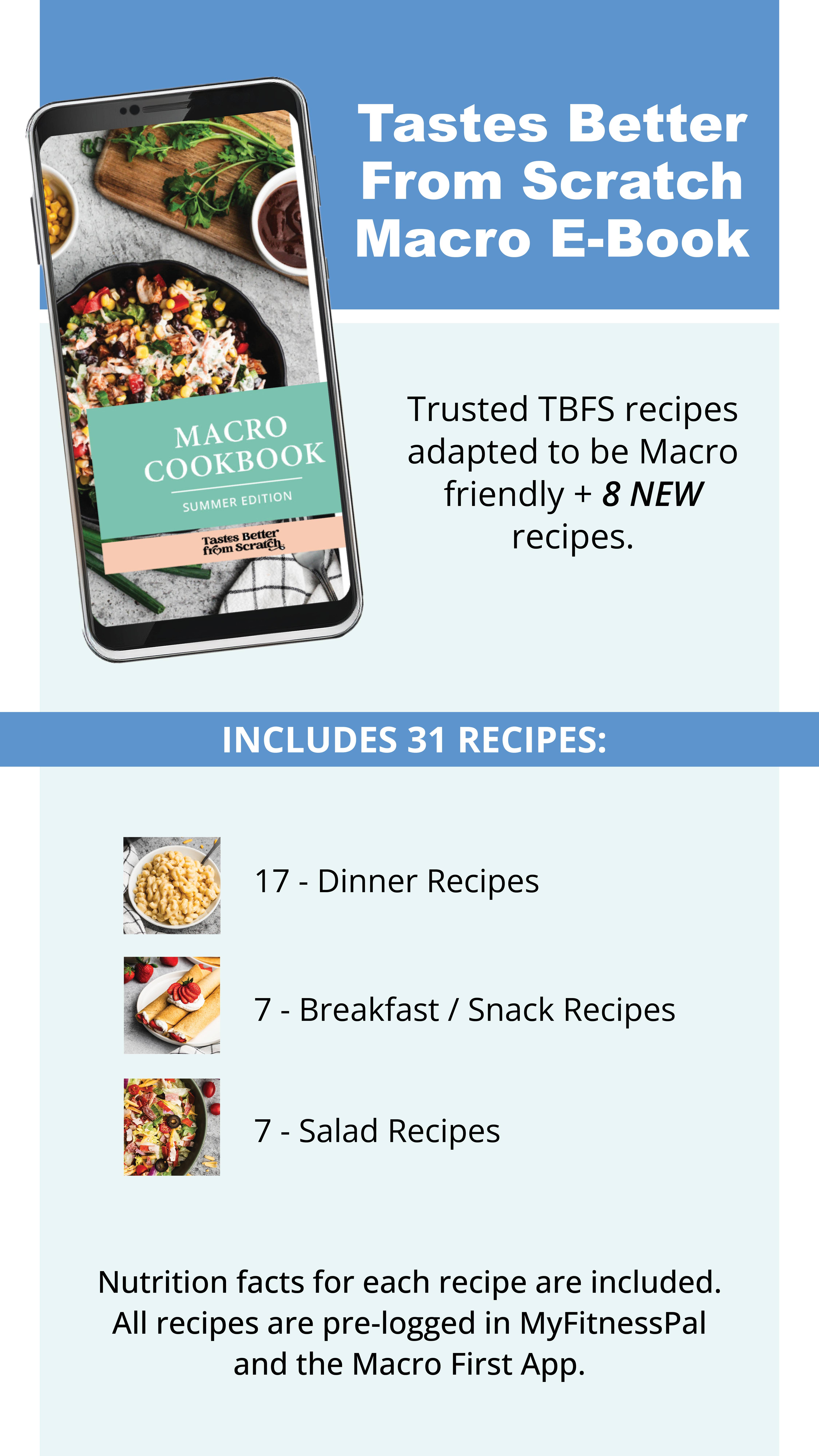 TBFS macro e-book trusted TBFS recipes adapted to be macro friendly. + 8 new recipes. Includes 31 recipes: 17 dinner, 7 breakfast, 7 salads. Nutrition facts for each recipe are included. All recipes are pre-logged in MyFitnessPal and the Macro First App.