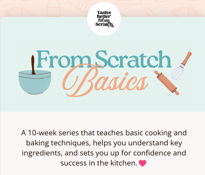 From Scratch Basics. A 10 week series that teaches basic cooking and baking techniques, helps you understand key ingredients, and sets you up for confidence and success in the kitchen.