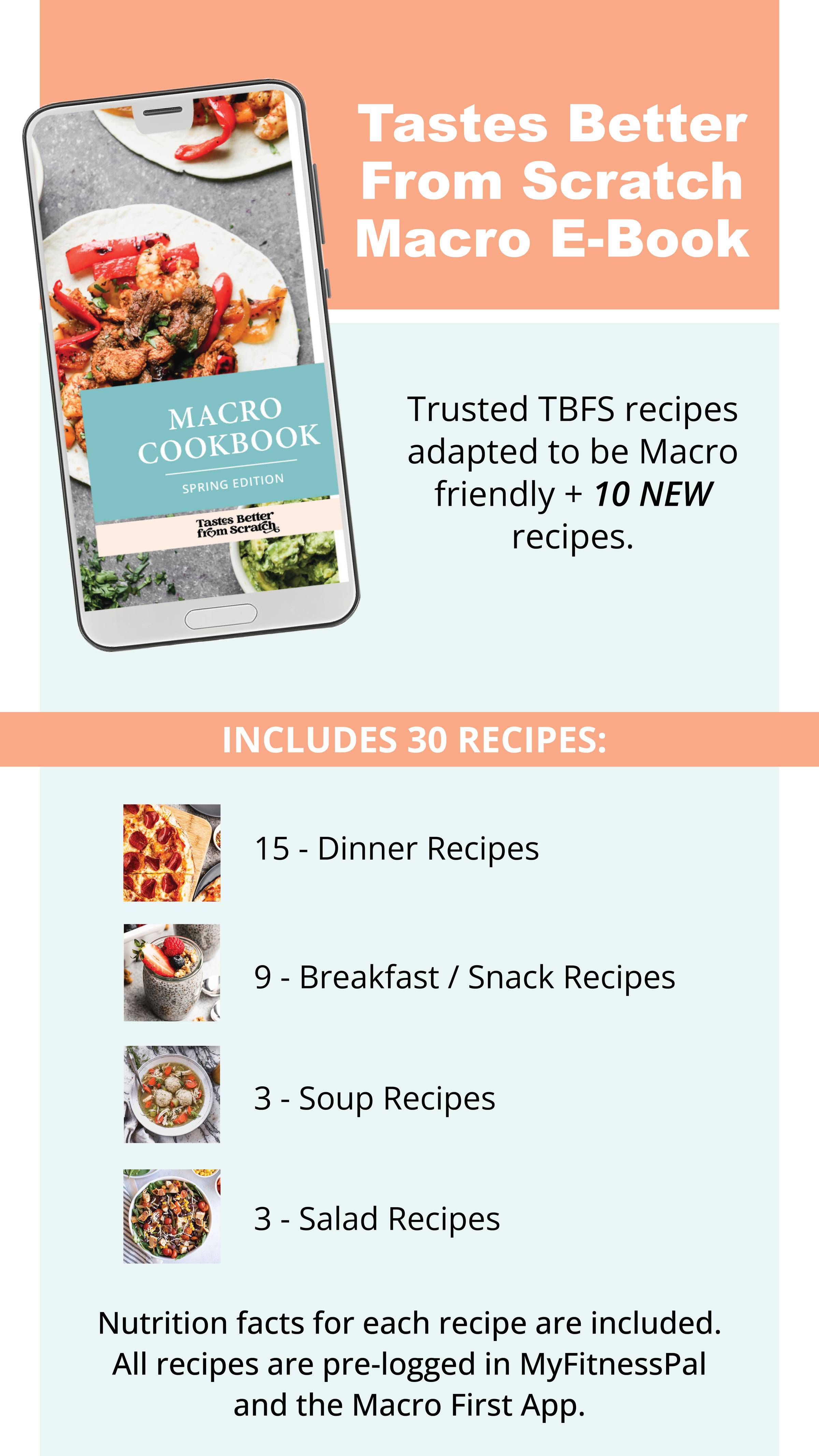 Tastes Better From Scratch Macro E-Book. Trusted TBFS recipes adapted to be macro friendly + 10 NEW recipes. Includes 30 recipes: 15 dinner recipes, 9 breakfast/snack recipes, 3 soup recipes, 3 salad recipes. Nutrition facts for each recipe are included. All recipes are pre-logged in MyFitnessPal and the Macro First app